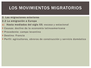 2. Las migraciones exteriores
2.2 La emigración a Europa
a) Hasta mediados del siglo XX: escasa y estacional
 Causas: declive de la economía latinoamericana
 Procedente: campo levantino
 Destino: Francia
 Perfil: agricultores, obreros de construcción y servicio doméstico
LOS MOVIMIENTOS MIGRATORIOS
 