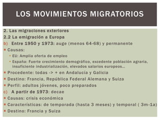 2. Las migraciones exteriores
2.2 La emigración a Europa
b) Entre 1950 y 1973: auge (menos 64-68) y permanente
 Causas:
 EU: Amplia oferta de empleo
 España: Fuerte crecimiento demográfico, excedente población agraria,
insuficiente industrialización, elevados salarios europeos…
 Procedente: todas -> + en Andalucía y Galicia
 Destino: Francia, República Federal Alemana y Suiza
 Perfil: adultos jóvenes, poco preparados
c) A partir de 1973: decae
 Causas: crisis económica
 Características: de temporada (hasta 3 meses) y temporal ( 3m-1a)
 Destino: Francia y Suiza
LOS MOVIMIENTOS MIGRATORIOS
 