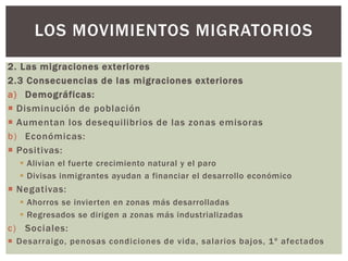 2. Las migraciones exteriores
2.3 Consecuencias de las migraciones exteriores
a) Demográficas:
 Disminución de población
 Aumentan los desequilibrios de las zonas emisoras
b) Económicas:
 Positivas:
 Alivian el fuerte crecimiento natural y el paro
 Divisas inmigrantes ayudan a financiar el desarrollo económico
 Negativas:
 Ahorros se invierten en zonas más desarrolladas
 Regresados se dirigen a zonas más industrializadas
c) Sociales:
 Desarraigo, penosas condiciones de vida, salarios bajos, 1º afectados
LOS MOVIMIENTOS MIGRATORIOS
 