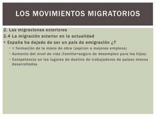 2. Las migraciones exteriores
2.4 La migración exterior en la actualidad
 España ha dejado de ser un país de emigración ¿?
 > formación de la mano de obra (aspiran a mejores empleos)
 Aumento del nivel de vida (familia=seguro de desempleo para los hijos)
 Competencia en los lugares de destino de trabajadores de países menos
desarrollados
LOS MOVIMIENTOS MIGRATORIOS
 