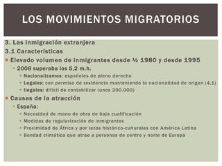3. Las inmigración extranjera
3.1 Características
 Elevado volumen de inmigrantes desde ½ 1980 y desde 1995
 2008 superaba los 5,2 m.h.
 Nacionalizamos: españoles de pleno derecho
 Legales: con permiso de residencia manteniendo la nacionalidad de origen (4,1)
 Ilegales: difícil de contabilizar (unos 200.000)
 Causas de la atracción
 España:
 Necesidad de mano de obra de baja cualificación
 Medidas de regularización de inmigrantes
 Proximidad de África y por lazos histórico-culturales con América Latina
 Bondad climática que atrae a personas de centro y norte de Europa
LOS MOVIMIENTOS MIGRATORIOS
 
