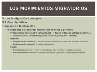 3. Las inmigración extranjera
3.1 Características
 Causas de la atracción
 Inmigrantes extranjeros: motivos económicos y políticos
 Procedencia: Hasta 1996 comunitarios -> desde entonces extracomunitarios
 África (Marruecos). Iberoamérica (Ecuador, Colombia) y Asia (China , Pakistán)
 Destino:
 Grandes centros urbanos –> Cataluña, Madrid, Andalucía, C. Valenciana, Baleares y Canarias
 Recientemente: saturación -> regiones del interior
 Perfil:
 Comunitarios: jubilados -> litoral mediterráneo e islas + adultos -> trabajo y negocio
 Extracomunitarios: jóvenes por motivos económicos o políticos + trabajo poco cualificado
LOS MOVIMIENTOS MIGRATORIOS
 