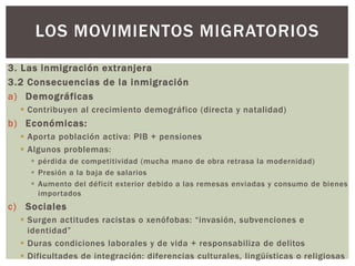 3. Las inmigración extranjera
3.2 Consecuencias de la inmigración
a) Demográficas
 Contribuyen al crecimiento demográfico (directa y natalidad)
b) Económicas:
 Aporta población activa: PIB + pensiones
 Algunos problemas:
 pérdida de competitividad (mucha mano de obra retrasa la modernidad)
 Presión a la baja de salarios
 Aumento del déficit exterior debido a las remesas enviadas y consumo de bienes
importados
c) Sociales
 Surgen actitudes racistas o xenófobas: “invasión, subvenciones e
identidad”
 Duras condiciones laborales y de vida + responsabiliza de delitos
 Dificultades de integración: diferencias culturales, lingüísticas o religiosas
LOS MOVIMIENTOS MIGRATORIOS
 