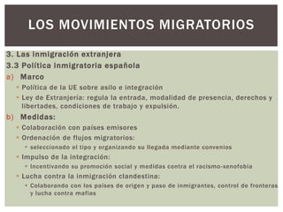 3. Las inmigración extranjera
3.3 Política inmigratoria española
a) Marco
 Política de la UE sobre asilo e integración
 Ley de Extranjería: regula la entrada, modalidad de presencia, derechos y
libertades, condiciones de trabajo y expulsión.
b) Medidas:
 Colaboración con países emisores
 Ordenación de flujos migratorios:
 seleccionado el tipo y organizando su llegada mediante convenios
 Impulso de la integración:
 Incentivando su promoción social y medidas contra el racismo-xenofobia
 Lucha contra la inmigración clandestina:
 Colaborando con los países de origen y paso de inmigrantes, control de fronteras
y lucha contra mafias
LOS MOVIMIENTOS MIGRATORIOS
 