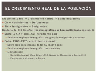 Crecimiento real = Crecimiento natural + Saldo migratorio
 CN = Nacimientos – Defunciones
 SM = Inmigrantes – Emigrantes
Desde ½ del XIX los efectivos demográficos se han multiplicado casi por 3:
 Entre ½ XIX y prin. XX: incremento bajo
 Debido al régimen demográfico antiguo y la emigración a ultramar
 Entre 1900-1975: crecimiento elevado
 Sobre todo en la década de los 60 (baby boom)
 Debido al régimen demográfico de transición
 Limitado por:
 Mortalidad catastrófica: Gripe 1918, Guerra de Marruecos y Guerra Civil
 Emigración a ultramar y a Europa
EL CRECIMIENTO REAL DE LA POBLACIÓN
 