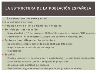 1. La estructura por sexo y edad
1.1 La estructura por sexo
 Relación entre el nº de hombres y mujeres
 Se mide por las tasas de:
 Masculinidad = (nº de varones x100)/nº de mujeres = varones/100 mujeres
 Feminidad = (nº de mujeres x 100)/nº de varones = mujeres/100
 Factores que influyen en la estructura:
 Nacimiento siempre mayor de niños (105 por 100 niñas)
 Mayor esperanza de vida de las mujeres
 Migraciones
 España:
 Edades jóvenes = > hombres por: + nacimientos + crecimiento inmigración
 Edad adulta madura (50-54): se iguala la proporción
 Ancianos: más cantidad de mujeres
 Excepciones: algunas zonas rurales por la emigración femenina
LA ESTRUCTURA DE LA POBLACIÓN ESPAÑOLA
 
