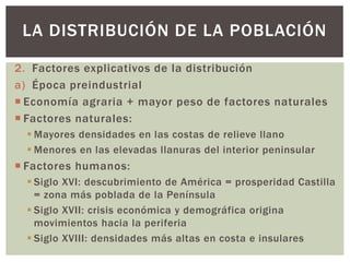 2. Factores explicativos de la distribución
a) Época preindustrial
 Economía agraria + mayor peso de factores naturales
 Factores naturales:
 Mayores densidades en las costas de relieve llano
 Menores en las elevadas llanuras del interior peninsular
 Factores humanos:
 Siglo XVI: descubrimiento de América = prosperidad Castilla
= zona más poblada de la Península
 Siglo XVII: crisis económica y demográfica origina
movimientos hacia la periferia
 Siglo XVIII: densidades más altas en costa e insulares
LA DISTRIBUCIÓN DE LA POBLACIÓN
 