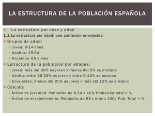 1. La estructura por sexo y edad
1.1 La estructura por edad: una población envejecida
 Grupos de edad:
 Joven: 0-14 años
 Adultos: 15-64
 Ancianos: 65 y más
 Estructura de la población por edades:
 Joven: más del 35% es joven y menos del 5% es anciana
 Adulta: entre 25-35% es joven y entre 5-12% es anciana
 Envejecida: menos del 25% es joven y más del 12% es anciana
 Cálculo:
 Índice de juventud: Población de 0-14 x 100/Población total = %
 Índice de envejecimiento: Población de 65 y más x 100/ Pob. Total = %
LA ESTRUCTURA DE LA POBLACIÓN ESPAÑOLA
 
