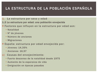 1. La estructura por sexo y edad
1.2 La estructura por edad: una población envejecida
 Factores que influyen en la estructura por edad son:
 Natalidad
 Nº de jóvenes
 Número de ancianos
 Migraciones
 España: estructura por edad envejecida por:
 Jóvenes: 14,35%
 Ancianos: 16,57
a) Causas del envejecimiento:
 Fuerte descenso de la natalidad desde 1975
 Aumento de la esperanza de vida
 Emigración en épocas pasadas
LA ESTRUCTURA DE LA POBLACIÓN ESPAÑOLA
 