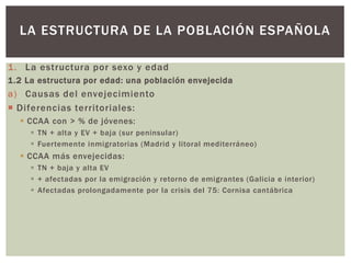 1. La estructura por sexo y edad
1.2 La estructura por edad: una población envejecida
a) Causas del envejecimiento
 Diferencias territoriales:
 CCAA con > % de jóvenes:
 TN + alta y EV + baja (sur peninsular)
 Fuertemente inmigratorias (Madrid y litoral mediterráneo)
 CCAA más envejecidas:
 TN + baja y alta EV
 + afectadas por la emigración y retorno de emigrantes (Galicia e interior)
 Afectadas prolongadamente por la crisis del 75: Cornisa cantábrica
LA ESTRUCTURA DE LA POBLACIÓN ESPAÑOLA
 
