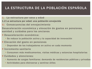 1. La estructura por sexo y edad
1.2 La estructura por edad: una población envejecida
b) Consecuencias del envejecimiento
Desaceleración económica y elevación de gastos en pensiones,
sanidad y cuidados para los ancianos
 Desaceleración económica:
 Se reduce la población activa y la capacidad de innovación
 Elevación del gasto en pensiones
 Dependen de los trabajadores en activo en cada momento
 Incremento sanitario
 Consumen más medicamentos, visitas médicas y estancias hospitalarias
 Cuidados y atenciones:
 Aumento de cargas familiares: demanda de residencias públicas y privadas
 Actividades para distraerse y sentirse útiles
LA ESTRUCTURA DE LA POBLACIÓN ESPAÑOLA
 