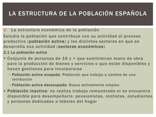 2. La estructura económica de la población
Estudia la población que contribuye con su actividad al proceso
productivo (población activa) y los distintos sectores en que se
desarrolla esa actividad (sectores económicos)
2.1 La población activa
 Conjunto de personas de 16 y + que suministran mano de obra
para la producción de bienes y servicios o que están disponibles y
hacen gestiones para incorporarse
 Población activa ocupada: Población que trabaja a cambio de una
retribución
 Población activa desocupada: Busca activamente empleo
 Población inactiva: no realiza trabajo remunerado ni se encuentra
disponible para desempeñarlo: pensionistas, rentistas, estudiantes
y personas dedicadas a labores del hogar
LA ESTRUCTURA DE LA POBLACIÓN ESPAÑOLA
 