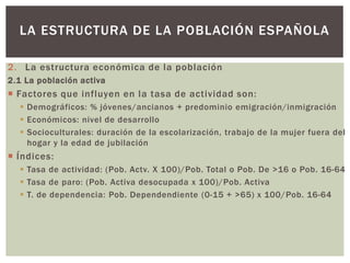 2. La estructura económica de la población
2.1 La población activa
 Factores que influyen en la tasa de actividad son:
 Demográficos: % jóvenes/ancianos + predominio emigración/inmigración
 Económicos: nivel de desarrollo
 Socioculturales: duración de la escolarización, trabajo de la mujer fuera del
hogar y la edad de jubilación
 Índices:
 Tasa de actividad: (Pob. Actv. X 100)/Pob. Total o Pob. De >16 o Pob. 16-64
 Tasa de paro: (Pob. Activa desocupada x 100)/Pob. Activa
 T. de dependencia: Pob. Dependendiente (0-15 + >65) x 100/Pob. 16-64
LA ESTRUCTURA DE LA POBLACIÓN ESPAÑOLA
 
