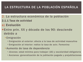 2. La estructura económica de la población
2.1.1 Tasa de actividad
a) Evolución
Entre prin. XX y década de los 90: desciende
debido a
Emigración
 Emigración al exterior: afecta a la tasa de actividad masculina
 Emigración al interior: redice la tasa de actv. Femenina
Aumento de tasa de dependencia
 Jóvenes: edad mínima para trabajar (16) y escolaridad obligatoria
 Ancianos: generalización de la jubilación pagada y prejubilaciones
LA ESTRUCTURA DE LA POBLACIÓN ESPAÑOLA
 
