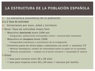 2. La estructura económica de la población
2.1.1 Tasa de actividad
b) Variaciones por sexo, edad y territorio
 Sexo: Tasa de actividad masc/fem
 Masculina desciende hasta 1996 por:
 Emigración, jubilaciones anticipadas (crisis + reconversión industrial)
 Masculina se recupera desde 1996:
 Prosperidad económica y crecimiento de la inmigración
 Femenina parte de cifras bajas y descensos (ex.rural) -> aumenta 70`
 Motivos ideológicos: cambio de mentalidad sobre su papel en la sociedad
 Motivos económicos: ↑ empleo en el sector terciario + necesidad 2º salario
 Edad:
 > tasa para varones entre 35 y 39 años
 > tasa para mujeres entre 25 y 29 años -> decrece por familia
LA ESTRUCTURA DE LA POBLACIÓN ESPAÑOLA
 
