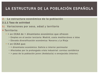 2. La estructura económica de la población
2.1.1 Tasa de actividad
b) Variaciones por sexo, edad y territorio
 Territorio:
 > en CCAA de > dinamismo económico que ofrecen
 Empleo en el sector terciario: Madrid, costa mediterráneo e islas
 Elevada diversificación económica: Navarra y La Rioja
 < en CCAA que:
 < dinamismo económico: Galicia e interior peninsular
 Afectadas por la prolongada crisis industrial: cornisa cantábrica
 > peso de la población joven (Andalucía) o envejecida (interior)
LA ESTRUCTURA DE LA POBLACIÓN ESPAÑOLA
 