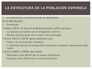 2. La estructura económica de la población
2.1.2 Tasa de paro
a) Evolución
 Hasta 1973 no fue un problema grave (±3%) porque:
 La presión se resolvía por la emigración exterior
 Escasa incorporación de la mujer fuera del hogar
 Entre 1973 y 1975: gran aumento por:
 Crisis y la reconversión industrial
 > demanda laboral de emigrantes retornados, mujeres y generación baby
boom
 Entre 1985 y 1995: dos fases
 Retroceso entre 85-90 por la mejora económica
 Aumento entre 90-95 por la crisis económica
LA ESTRUCTURA DE LA POBLACIÓN ESPAÑOLA
 