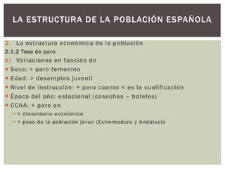 2. La estructura económica de la población
2.1.2 Tasa de paro
b) Variaciones en función de
 Sexo: > paro femenino
 Edad: > desempleo juvenil
 Nivel de instrucción: + paro cuanto < es la cualificación
 Época del año: estacional (cosechas – hoteles)
 CCAA: + paro en
 < dinamismo económico
 > peso de la población joven (Extremadura y Andalucía
LA ESTRUCTURA DE LA POBLACIÓN ESPAÑOLA
 