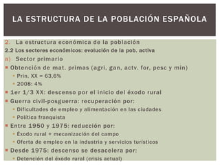 2. La estructura económica de la población
2.2 Los sectores económicos: evolución de la pob. activa
a) Sector primario
 Obtención de mat. primas (agri, gan, actv. for, pesc y min)
 Prin. XX = 63,6%
 2008: 4%
 1er 1/3 XX: descenso por el inicio del éxodo rural
 Guerra civil-posguerra: recuperación por:
 Dificultades de empleo y alimentación en las ciudades
 Política franquista
 Entre 1950 y 1975: reducción por:
 Éxodo rural + mecanización del campo
 Oferta de empleo en la industria y servicios turísticos
 Desde 1975: descenso se desacelera por:
 Detención del éxodo rural (crisis actual)
LA ESTRUCTURA DE LA POBLACIÓN ESPAÑOLA
 