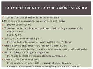 2. La estructura económica de la población
2.2 Los sectores económicos: evolución de la pob. activa
a) Sector secundario:
 Transformación de las mat. primas: industria y construcción
 Prin. XX = 16%
 2008: 27,9%
 1er 1/3 XX: crecimiento por
 Impulso dado a la industria y obras públicas por P. Rivera
 Guerra civil-posguerra: crecimiento se frena por:
 Destrucción de industrias + problemas generados por la pol. autárquica
 Entre 1960 y 1975: gran auge por:
 Planes de desarrollo y el aumento de la construcción
 Desde 1975: descenso por:
 Crisis económica (industrial) = trasvase al sector terciario
 Industria moderna usa nuevas tecnologías (menos mano de obra)
LA ESTRUCTURA DE LA POBLACIÓN ESPAÑOLA
 