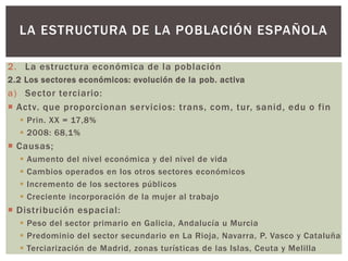 2. La estructura económica de la población
2.2 Los sectores económicos: evolución de la pob. activa
a) Sector terciario:
 Actv. que proporcionan servicios: trans, com, tur, sanid, edu o fin
 Prin. XX = 17,8%
 2008: 68,1%
 Causas;
 Aumento del nivel económica y del nivel de vida
 Cambios operados en los otros sectores económicos
 Incremento de los sectores públicos
 Creciente incorporación de la mujer al trabajo
 Distribución espacial:
 Peso del sector primario en Galicia, Andalucía u Murcia
 Predominio del sector secundario en La Rioja, Navarra, P. Vasco y Cataluña
 Terciarización de Madrid, zonas turísticas de las Islas, Ceuta y Melilla
LA ESTRUCTURA DE LA POBLACIÓN ESPAÑOLA
 