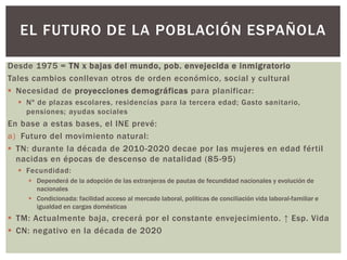 Desde 1975 = TN x bajas del mundo, pob. envejecida e inmigratorio
Tales cambios conllevan otros de orden económico, social y cultural
 Necesidad de proyecciones demográficas para planificar:
 Nº de plazas escolares, residencias para la tercera edad; Gasto sanitario,
pensiones; ayudas sociales
En base a estas bases, el INE prevé:
a) Futuro del movimiento natural:
 TN: durante la década de 2010-2020 decae por las mujeres en edad fértil
nacidas en épocas de descenso de natalidad (85-95)
 Fecundidad:
 Dependerá de la adopción de las extranjeras de pautas de fecundidad nacionales y evolución de
nacionales
 Condicionada: facilidad acceso al mercado laboral, políticas de conciliación vida laboral-familiar e
igualdad en cargas domésticas
 TM: Actualmente baja, crecerá por el constante envejecimiento. ↑ Esp. Vida
 CN: negativo en la década de 2020
EL FUTURO DE LA POBLACIÓN ESPAÑOLA
 