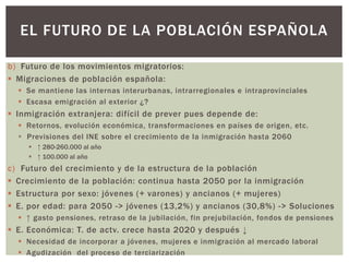 b) Futuro de los movimientos migratorios:
 Migraciones de población española:
 Se mantiene las internas interurbanas, intrarregionales e intraprovinciales
 Escasa emigración al exterior ¿?
 Inmigración extranjera: difícil de prever pues depende de:
 Retornos, evolución económica, transformaciones en países de origen, etc.
 Previsiones del INE sobre el crecimiento de la inmigración hasta 2060
 ↑ 280-260.000 al año
 ↑ 100.000 al año
c) Futuro del crecimiento y de la estructura de la población
 Crecimiento de la población: continua hasta 2050 por la inmigración
 Estructura por sexo: jóvenes (+ varones) y ancianos (+ mujeres)
 E. por edad: para 2050 -> jóvenes (13,2%) y ancianos (30,8%) -> Soluciones
 ↑ gasto pensiones, retraso de la jubilación, fin prejubilación, fondos de pensiones
 E. Económica: T. de actv. crece hasta 2020 y después ↓
 Necesidad de incorporar a jóvenes, mujeres e inmigración al mercado laboral
 Agudización del proceso de terciarización
EL FUTURO DE LA POBLACIÓN ESPAÑOLA
 