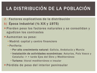 2. Factores explicativos de la distribución
b) Época industrial (½ XIX y 1975)
 Pierden peso los factores naturales y se consolidan y
agudizan los contrastes
 Aumentan su peso:
 Madrid: capital y centro financiero
 Periferia:
 Por alto crecimiento natural: Galicia, Andalucía y Murcia
 Instalación de actividades económicas: Asturias, País Vasco y
Cataluña -> + tarde Ejes del Ebro y Mediterráneo
 Turismo: litoral mediterráneo e insular
 Pérdida de peso del interior peninsular
LA DISTRIBUCIÓN DE LA POBLACIÓN
 