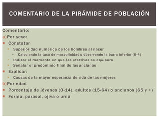 Comentario:
a)Por sexo:
 Constatar
 Superioridad numérica de los hombres al nacer
 Calculando la tasa de masculinidad u observando la barra inferior (0-4)
 Indicar el momento en que los efectivos se equipara
 Señalar el predominio final de las ancianas
 Explicar:
 Causas de la mayor esperanza de vida de las mujeres
b)Por edad
 Porcentaje de jóvenes (0-14), adultos (15-64) o ancianos (65 y +)
 Forma: parasol, ojiva o urna
COMENTARIO DE LA PIRÁMIDE DE POBLACIÓN
 