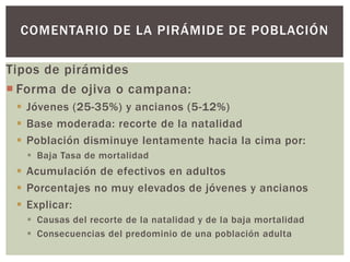 Tipos de pirámides
 Forma de ojiva o campana:
 Jóvenes (25-35%) y ancianos (5-12%)
 Base moderada: recorte de la natalidad
 Población disminuye lentamente hacia la cima por:
 Baja Tasa de mortalidad
 Acumulación de efectivos en adultos
 Porcentajes no muy elevados de jóvenes y ancianos
 Explicar:
 Causas del recorte de la natalidad y de la baja mortalidad
 Consecuencias del predominio de una población adulta
COMENTARIO DE LA PIRÁMIDE DE POBLACIÓN
 