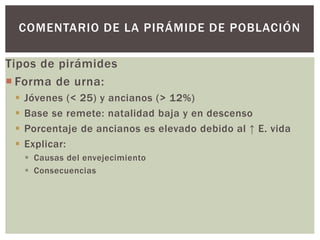 Tipos de pirámides
 Forma de urna:
 Jóvenes (< 25) y ancianos (> 12%)
 Base se remete: natalidad baja y en descenso
 Porcentaje de ancianos es elevado debido al ↑ E. vida
 Explicar:
 Causas del envejecimiento
 Consecuencias
COMENTARIO DE LA PIRÁMIDE DE POBLACIÓN
 