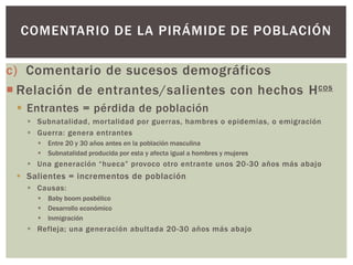 c) Comentario de sucesos demográficos
 Relación de entrantes/salientes con hechos Hcos
 Entrantes = pérdida de población
 Subnatalidad, mortalidad por guerras, hambres o epidemias, o emigración
 Guerra: genera entrantes
 Entre 20 y 30 años antes en la población masculina
 Subnatalidad producida por esta y afecta igual a hombres y mujeres
 Una generación “hueca” provoco otro entrante unos 20-30 años más abajo
 Salientes = incrementos de población
 Causas:
 Baby boom posbélico
 Desarrollo económico
 Inmigración
 Refleja; una generación abultada 20-30 años más abajo
COMENTARIO DE LA PIRÁMIDE DE POBLACIÓN
 