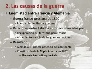 2. Las causas de la guerra
• Enemistad entre Francia y Alemania
– Guerra franco-prusiana de 1870
• Francia pierde Alsacia y Lorena
– Relaciones entre Estados europeos marcadas por:
• Recuperación del territorio para Francia
• Aislamiento francés de las grandes naciones
– Resultado:
• Alemania = Primera potencia del continente
• Constitución de la Triple Alianza en 1882:
– Alemania, Austria-Hungría e Italia
 