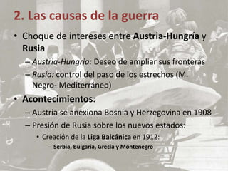 • Choque de intereses entre Austria-Hungría y
Rusia
– Austria-Hungría: Deseo de ampliar sus fronteras
– Rusia: control del paso de los estrechos (M.
Negro- Mediterráneo)
• Acontecimientos:
– Austria se anexiona Bosnia y Herzegovina en 1908
– Presión de Rusia sobre los nuevos estados:
• Creación de la Liga Balcánica en 1912:
– Serbia, Bulgaria, Grecia y Montenegro
2. Las causas de la guerra
 