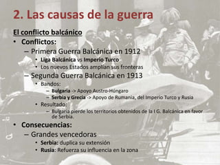 El conflicto balcánico
• Conflictos:
– Primera Guerra Balcánica en 1912
• Liga Balcánica vs Imperio Turco
• Los nuevos Estados amplían sus fronteras
– Segunda Guerra Balcánica en 1913
• Bandos:
– Bulgaria -> Apoyo Austro-Húngaro
– Serbia y Grecia -> Apoyo de Rumania, del Imperio Turco y Rusia
• Resultado:
– Bulgaria pierde los territorios obtenidos de la I G. Balcánica en favor
de Serbia.
• Consecuencias:
– Grandes vencedoras
• Serbia: duplica su extensión
• Rusia: Refuerza su influencia en la zona
2. Las causas de la guerra
 