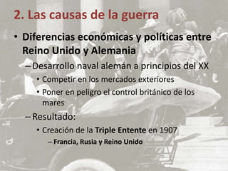 • Diferencias económicas y políticas entre
Reino Unido y Alemania
–Desarrollo naval alemán a principios del XX
• Competir en los mercados exteriores
• Poner en peligro el control británico de los
mares
–Resultado:
• Creación de la Triple Entente en 1907
– Francia, Rusia y Reino Unido
2. Las causas de la guerra
 