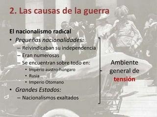 2. Las causas de la guerra
El nacionalismo radical
• Pequeñas nacionalidades:
– Reivindicaban su independencia
– Eran numerosas
– Se encuentran sobre todo en:
• Imperio austro-húngaro
• Rusia
• Imperio Otomano
• Grandes Estados:
– Nacionalismos exaltados
Ambiente
general de
tensión
 