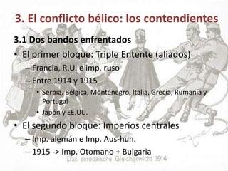 3. El conflicto bélico: los contendientes
3.1 Dos bandos enfrentados
• El primer bloque: Triple Entente (aliados)
– Francia, R.U. e imp. ruso
– Entre 1914 y 1915
• Serbia, Bélgica, Montenegro, Italia, Grecia, Rumania y
Portugal
• Japón y EE.UU.
• El segundo bloque: Imperios centrales
– Imp. alemán e Imp. Aus-hun.
– 1915 -> Imp. Otomano + Bulgaria
 