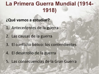 ¿Qué vamos a estudiar?
1. Antecedentes de la guerra
2. Las causas de la guerra
3. El conflicto bélico: los contendientes
4. El desarrollo de la guerra
5. Las consecuencias de la Gran Guerra
La Primera Guerra Mundial (1914-
1918)
 