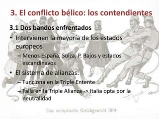 3. El conflicto bélico: los contendientes
3.1 Dos bandos enfrentados
• Intervienen la mayoría de los estados
europeos
– Menos España, Suiza, P. Bajos y estados
escandinavos
• El sistema de alianzas:
– Funciona en la Triple Entente
– Falla en la Triple Alianza -> Italia opta por la
neutralidad
 