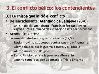 3.2 La chispa que inició el conflicto
• Desencadenante: Atentado de Sarajevo (28/6)
– Asesinato del archiduque Francisco Fernando y su
esposa Sofía a manos de un nacionalista serbo-bosnio
• Acontecimientos:
– Aus-Hun declara la guerra a Serbia (28/7)
– Rusia moviliza sus tropas contra Austria y Alemania
– Alemania declara la guerra a Rusia y a Francia
– Alemania invade Bélgica
– Reino Unido declara la guerra a Alemania
– Austria toma posiciones contra la Triple Entente
3. El conflicto bélico: los contendientes
 