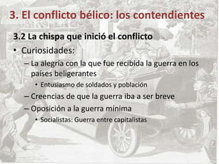 3. El conflicto bélico: los contendientes
3.2 La chispa que inició el conflicto
• Curiosidades:
– La alegría con la que fue recibida la guerra en los
países beligerantes
• Entusiasmo de soldados y población
– Creencias de que la guerra iba a ser breve
– Oposición a la guerra mínima
• Socialistas: Guerra entre capitalistas
 