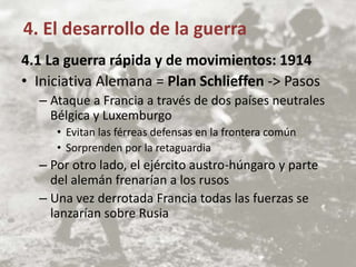4.1 La guerra rápida y de movimientos: 1914
• Iniciativa Alemana = Plan Schlieffen -> Pasos
– Ataque a Francia a través de dos países neutrales
Bélgica y Luxemburgo
• Evitan las férreas defensas en la frontera común
• Sorprenden por la retaguardia
– Por otro lado, el ejército austro-húngaro y parte
del alemán frenarían a los rusos
– Una vez derrotada Francia todas las fuerzas se
lanzarían sobre Rusia
4. El desarrollo de la guerra
 