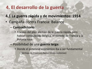 4.1 La guerra rápida y de movimientos: 1914
• Campaña contra Francia: Balance
– Contradictorio:
• Fracaso del plan alemán de la guerra rápida pero
habían conquistado Bélgica, el noreste de Francia y la
Polonia rusa.
– Posibilidad de una guerra larga:
• Donde el potencial económico iba a ser fundamental
– Ventaja de Francia y Reino Unido (colonias)
4. El desarrollo de la guerra
 