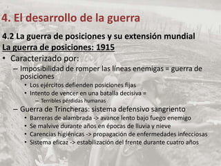 4.2 La guerra de posiciones y su extensión mundial
La guerra de posiciones: 1915
• Caracterizado por:
– Imposibilidad de romper las líneas enemigas = guerra de
posiciones
• Los ejércitos defienden posiciones fijas
• Intento de vencer en una batalla decisiva =
– Terribles pérdidas humanas
– Guerra de Trincheras: sistema defensivo sangriento
• Barreras de alambrada -> avance lento bajo fuego enemigo
• Se malvive durante años en épocas de lluvia y nieve
• Carencias higiénicas -> propagación de enfermedades infecciosas
• Sistema eficaz -> estabilización del frente durante cuatro años
4. El desarrollo de la guerra
 