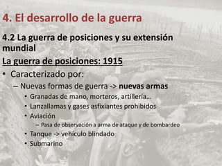 4.2 La guerra de posiciones y su extensión
mundial
La guerra de posiciones: 1915
• Caracterizado por:
– Nuevas formas de guerra -> nuevas armas
• Granadas de mano, morteros, artillería…
• Lanzallamas y gases asfixiantes prohibidos
• Aviación
– Pasa de observación a arma de ataque y de bombardeo
• Tanque -> vehículo blindado
• Submarino
4. El desarrollo de la guerra
 