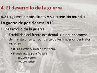 4.2 La guerra de posiciones y su extensión mundial
La guerra de posiciones: 1915
• Desarrollo de la guerra:
– Estabilidad del frente occidental -> ataque sorpresa
del frente oriental por parte de los imperios centrales
en 1915
• Rusia pierde 500km de territorio
• Francia ataca pero fracasa
– 350.000 muertos
– 700.000 heridos
4. El desarrollo de la guerra
 