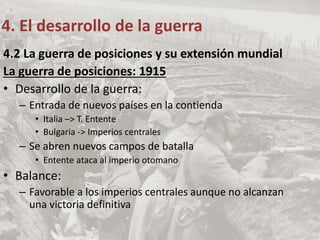 4.2 La guerra de posiciones y su extensión mundial
La guerra de posiciones: 1915
• Desarrollo de la guerra:
– Entrada de nuevos países en la contienda
• Italia –> T. Entente
• Bulgaria -> Imperios centrales
– Se abren nuevos campos de batalla
• Entente ataca al imperio otomano
• Balance:
– Favorable a los imperios centrales aunque no alcanzan
una victoria definitiva
4. El desarrollo de la guerra
 