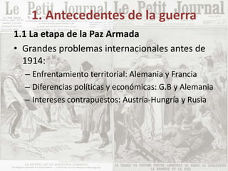 1. Antecedentes de la guerra
1.1 La etapa de la Paz Armada
• Grandes problemas internacionales antes de
1914:
– Enfrentamiento territorial: Alemania y Francia
– Diferencias políticas y económicas: G.B y Alemania
– Intereses contrapuestos: Austria-Hungría y Rusia
 