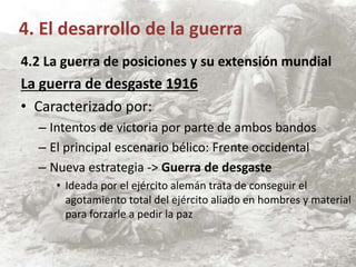 4.2 La guerra de posiciones y su extensión mundial
La guerra de desgaste 1916
• Caracterizado por:
– Intentos de victoria por parte de ambos bandos
– El principal escenario bélico: Frente occidental
– Nueva estrategia -> Guerra de desgaste
• Ideada por el ejército alemán trata de conseguir el
agotamiento total del ejército aliado en hombres y material
para forzarle a pedir la paz
4. El desarrollo de la guerra
 